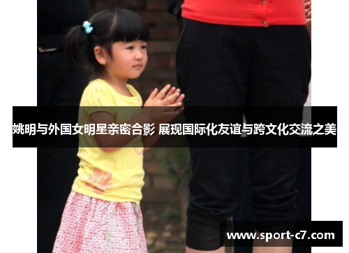 姚明与外国女明星亲密合影 展现国际化友谊与跨文化交流之美