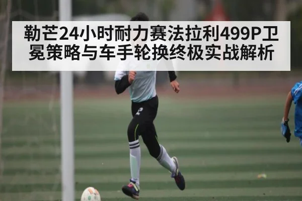 勒芒24小时耐力赛法拉利499P卫冕策略与车手轮换终极实战解析