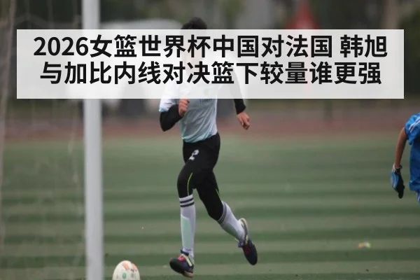2026女篮世界杯中国对法国 韩旭与加比内线对决篮下较量谁更强