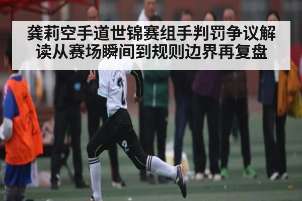 龚莉空手道世锦赛组手判罚争议解读从赛场瞬间到规则边界再复盘