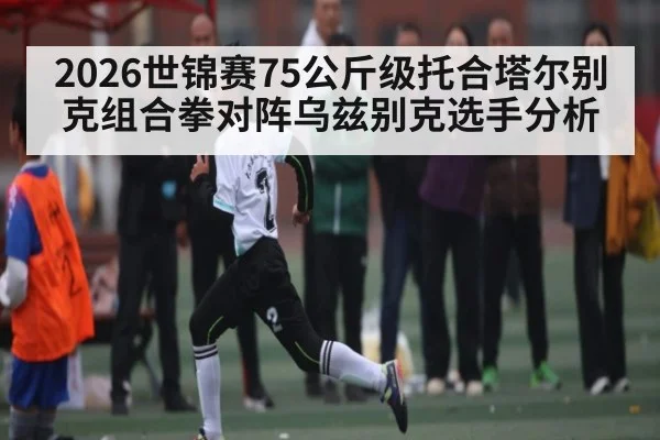 2026世锦赛75公斤级托合塔尔别克组合拳对阵乌兹别克选手分析